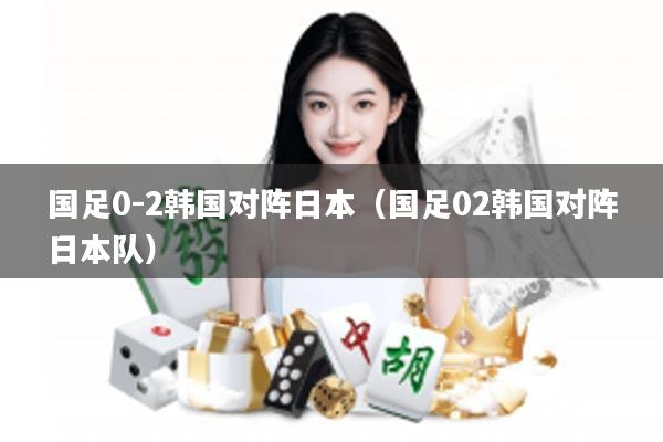 国足0-2韩国对阵日本（国足02韩国对阵日本队）