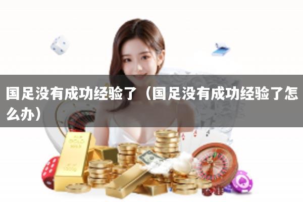 国足没有成功经验了（国足没有成功经验了怎么办）