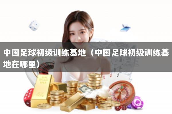 中国足球初级训练基地（中国足球初级训练基地在哪里）