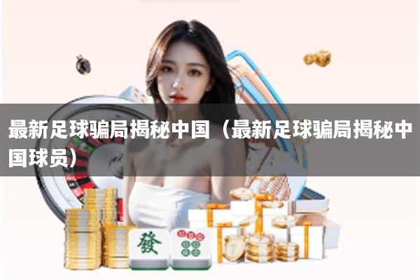 最新足球骗局揭秘中国（最新足球骗局揭秘中国球员）