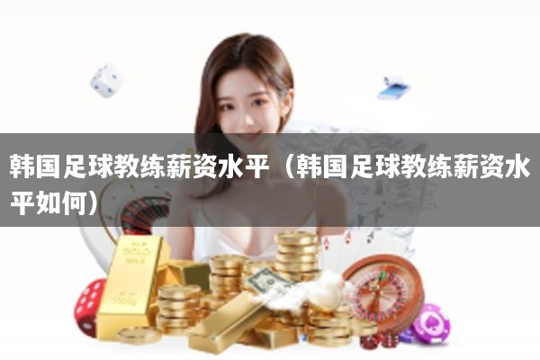 韩国足球教练薪资水平（韩国足球教练薪资水平如何）