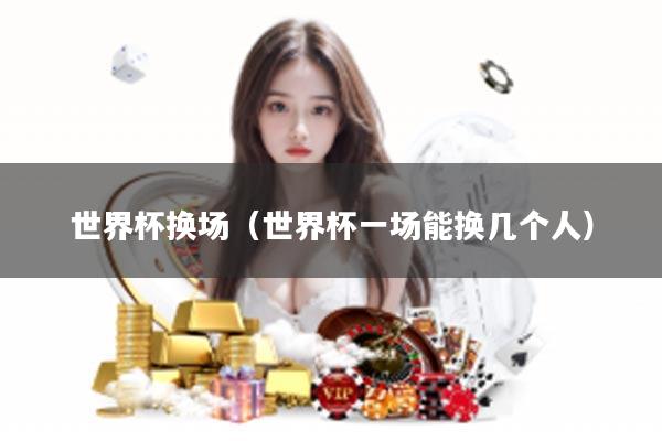 世界杯换场（世界杯一场能换几个人）