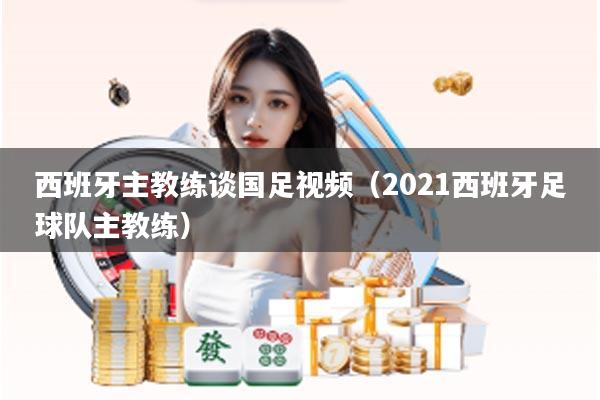 西班牙主教练谈国足视频（2021西班牙足球队主教练）