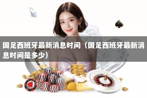国足西班牙最新消息时间（国足西班牙最新消息时间是多少）