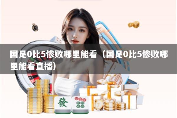 国足0比5惨败哪里能看（国足0比5惨败哪里能看直播）