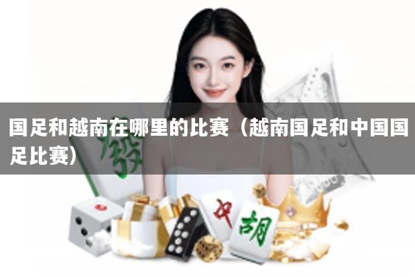 国足和越南在哪里的比赛（越南国足和中国国足比赛）