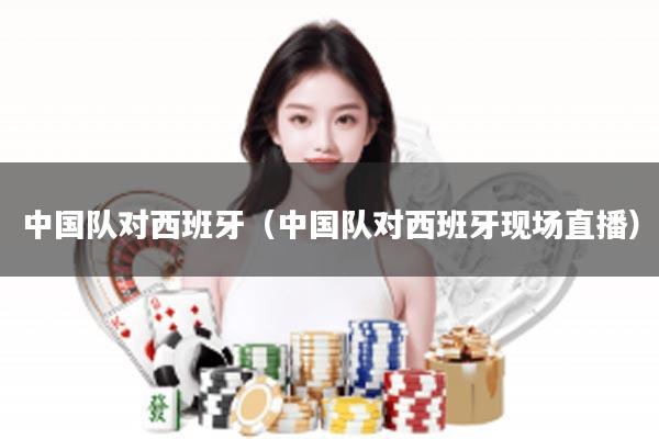 中国队对西班牙（中国队对西班牙现场直播）
