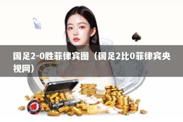 国足2-0胜菲律宾图(国足2比0菲律宾央视网)