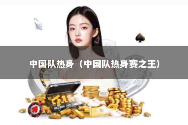 中国队热身（中国队热身赛之王）