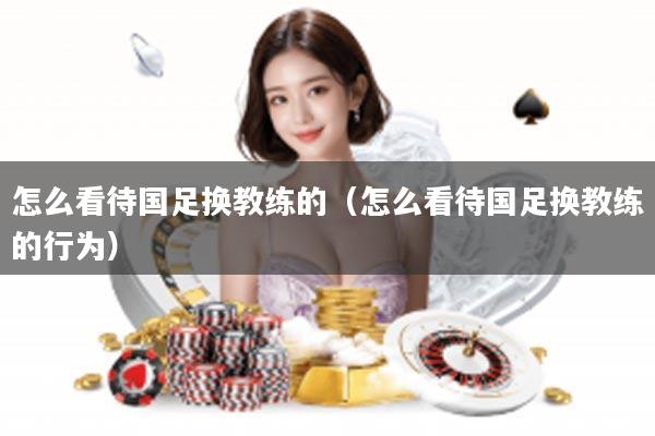 怎么看待国足换教练的（怎么看待国足换教练的行为）