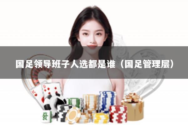 国足领导班子人选都是谁（国足管理层）