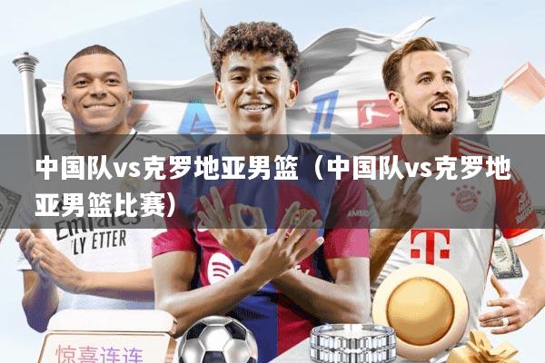 中国队vs克罗地亚男篮（中国队vs克罗地亚男篮比赛）