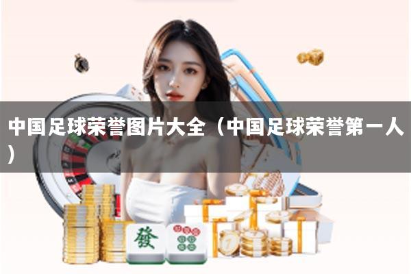 中国足球荣誉图片大全（中国足球荣誉第一人）