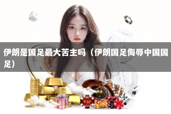 伊朗是国足最大苦主吗（伊朗国足侮辱中国国足）