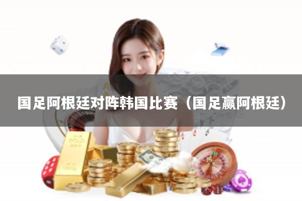 国足阿根廷对阵韩国比赛（国足赢阿根廷）