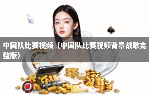 中国队比赛视频（中国队比赛视频背景战歌完整版）